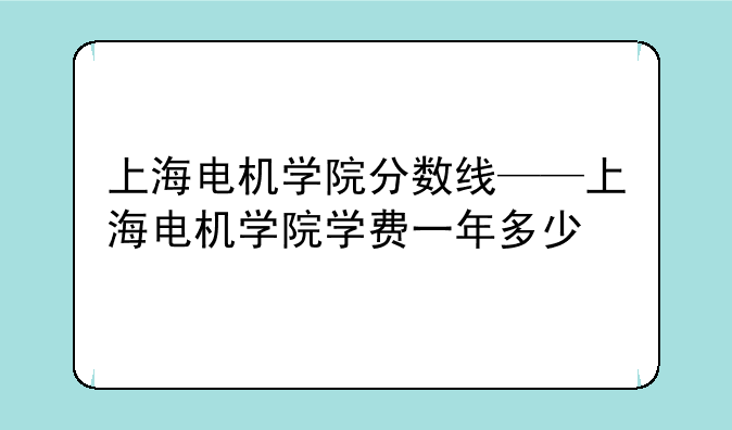 上海电机学院分数线——上海电机学院学费一年多少