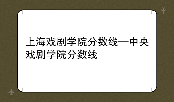 上海戏剧学院分数线—中央戏剧学院分数线