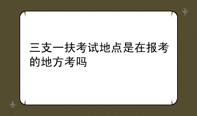 三支一扶考试地点是在报考的地方考吗