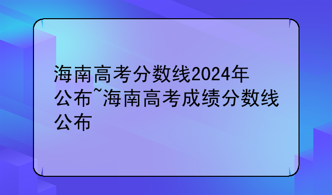 海南高考分数线2024年公布~海南高考成绩分数线公布