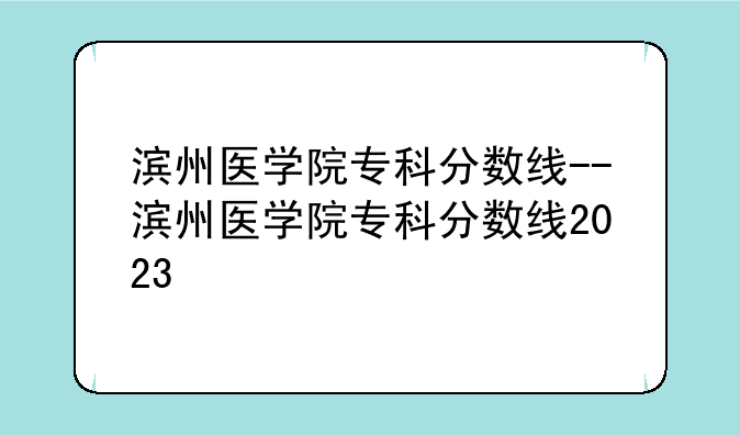 滨州医学院专科分数线--滨州医学院专科分数线2023