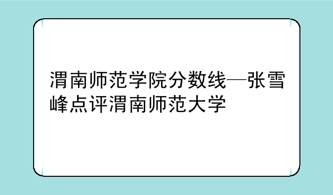 渭南师范学院分数线—张雪峰点评渭南师范大学