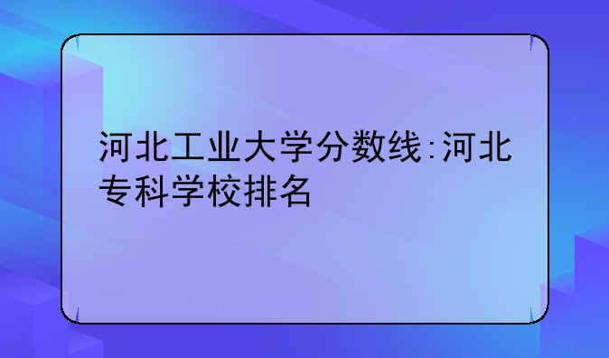 河北工业大学分数线:河北专科学校排名