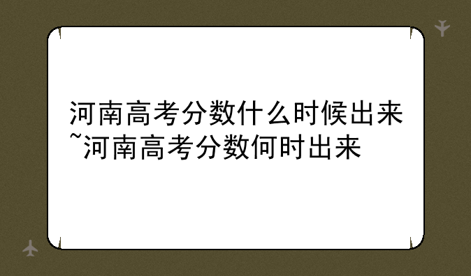 河南高考分数什么时候出来~河南高考分数何时出来