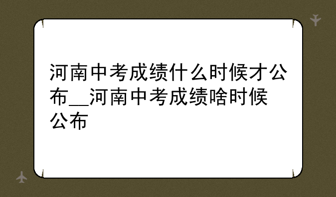 河南中考成绩什么时候才公布__河南中考成绩啥时候公布
