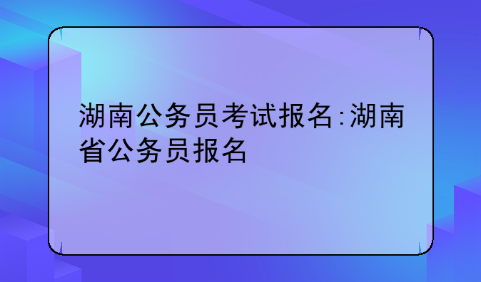 湖南公务员考试报名:湖南省公务员报名