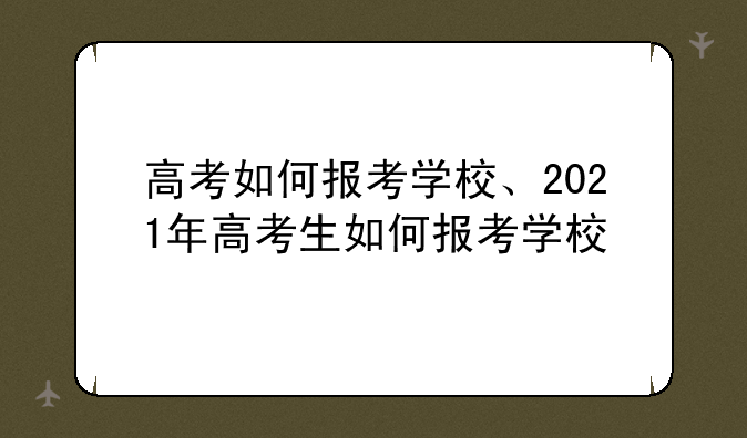 高考如何报考学校、2021年高考生如何报考学校