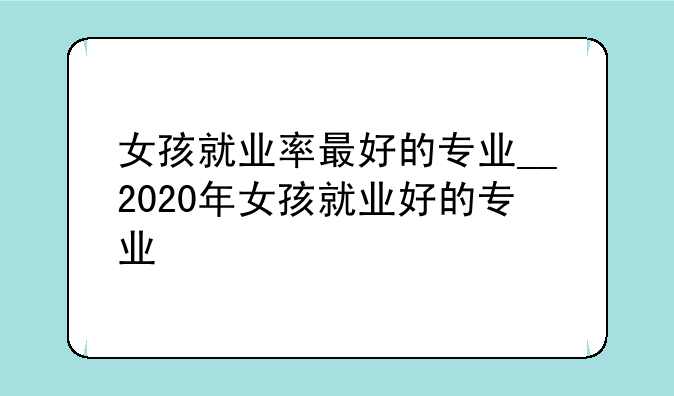 女孩就业率最好的专业__2020年女孩就业好的专业