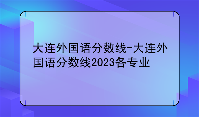 大连外国语分数线-大连外国语分数线2023各专业