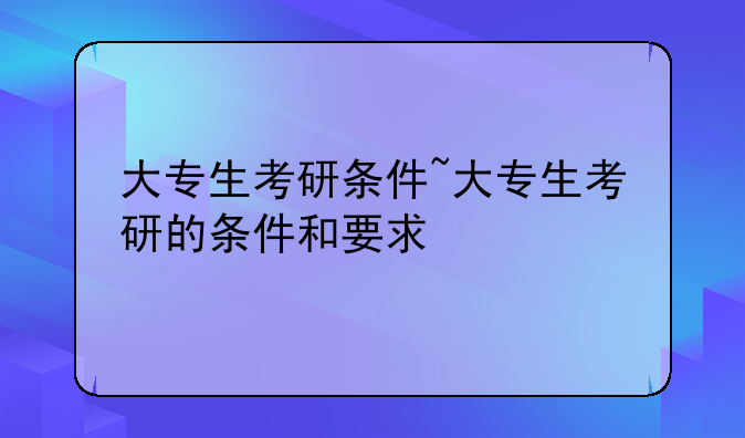 大专生考研条件~大专生考研的条件和要求