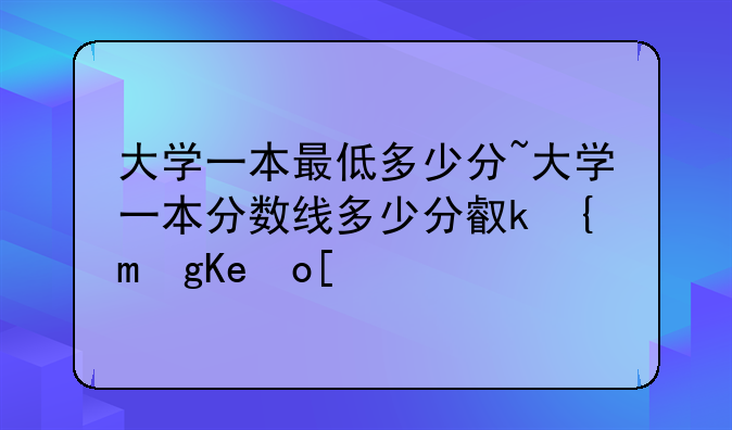 大学一本最低多少分~大学一本分数线多少分可以录取