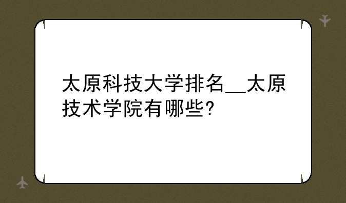 太原科技大学排名__太原技术学院有哪些?