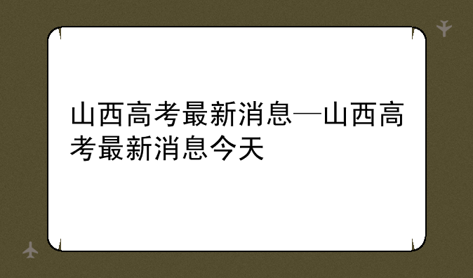 山西高考最新消息—山西高考最新消息今天