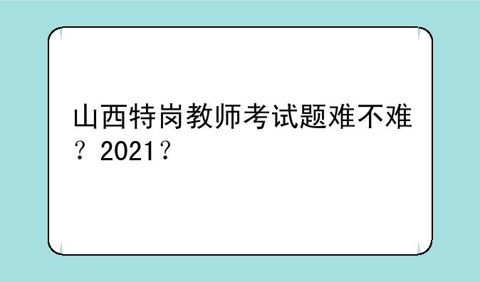 山西特岗教师考试题难不难？2021？