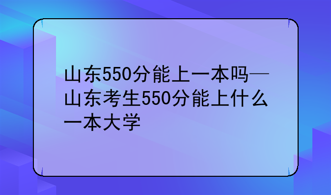 山东550分能上一本吗—山东考生550分能上什么一本大学