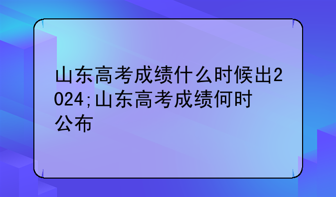 山东高考成绩什么时候出2024;山东高考成绩何时公布