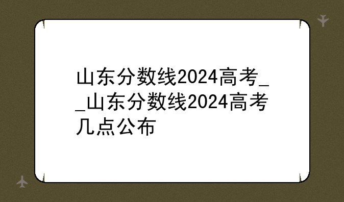 山东分数线2024高考__山东分数线2024高考几点公布
