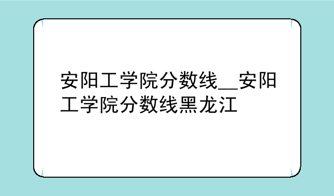 安阳工学院分数线__安阳工学院分数线黑龙江