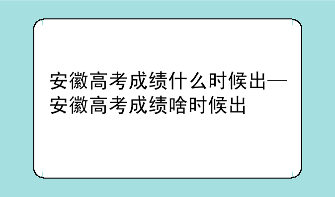 安徽高考成绩什么时候出—安徽高考成绩啥时候出