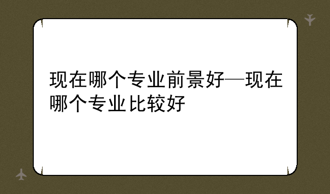 现在哪个专业前景好—现在哪个专业比较好