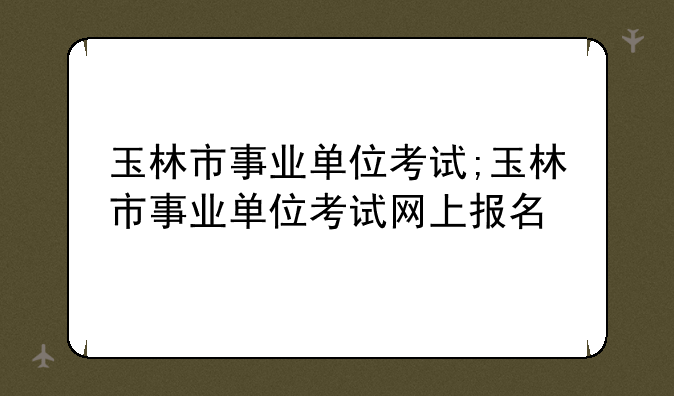 玉林市事业单位考试;玉林市事业单位考试网上报名