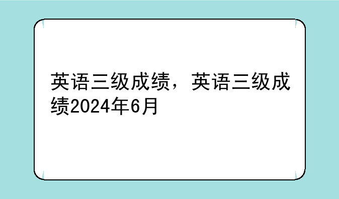 英语三级成绩，英语三级成绩2024年6月