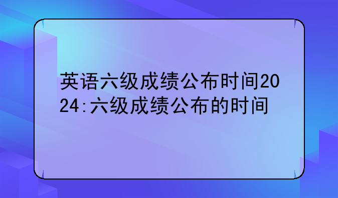 英语六级成绩公布时间2024:六级成绩公布的时间