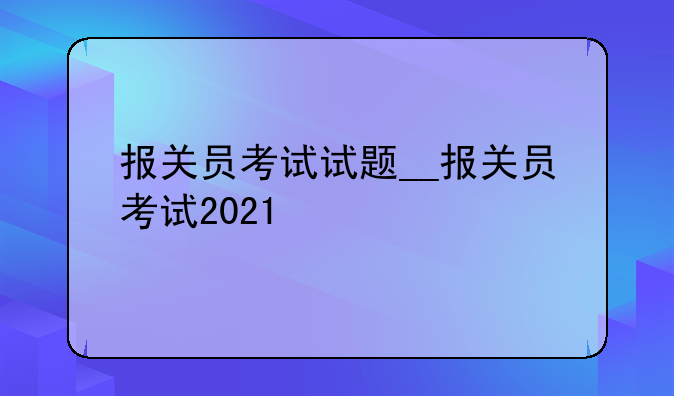 报关员考试试题__报关员考试2021