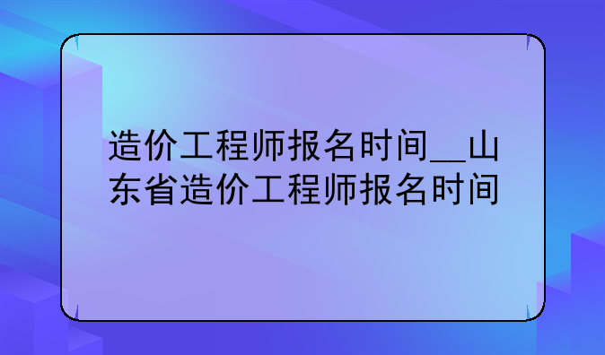 造价工程师报名时间__山东省造价工程师报名时间
