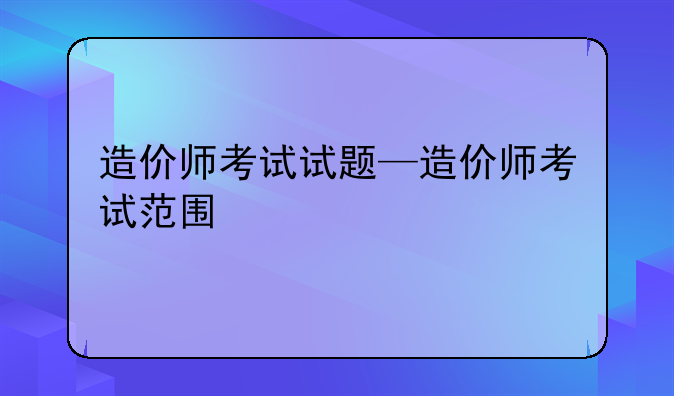 造价师考试试题—造价师考试范围