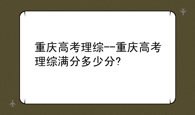 重庆高考理综--重庆高考理综满分多少分?