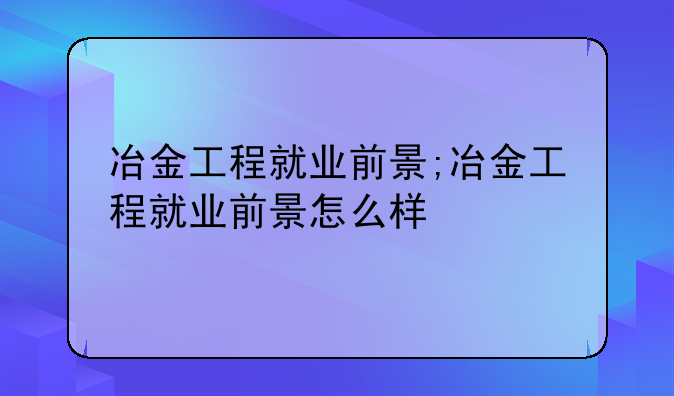 冶金工程就业前景;冶金工程就业前景怎么样