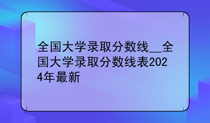 全国大学录取分数线__全国大学录取分数线表2024年最新