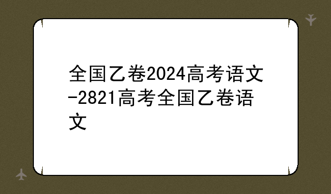全国乙卷2024高考语文-2821高考全国乙卷语文