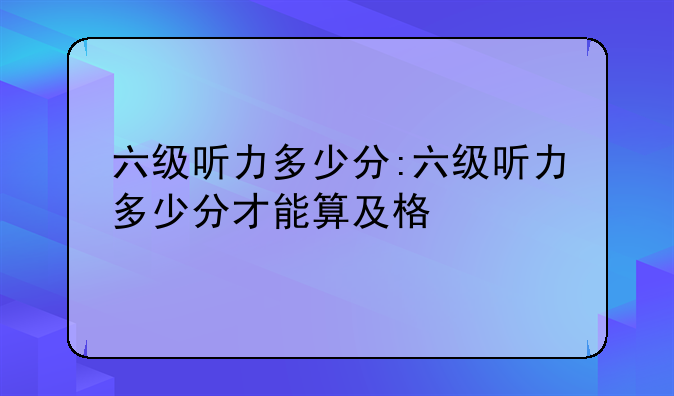 六级听力多少分:六级听力多少分才能算及格