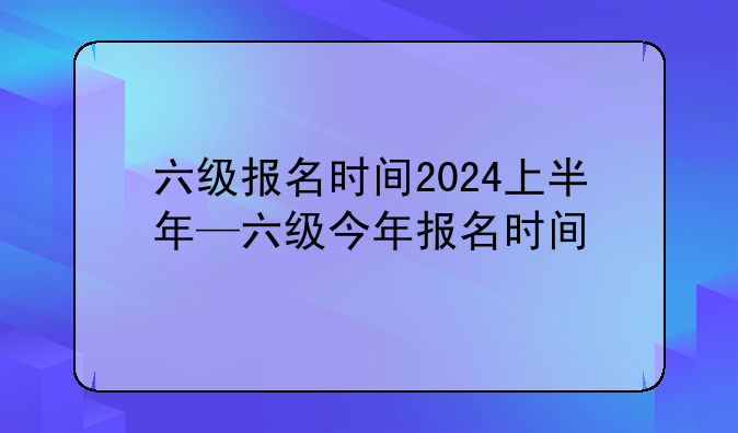 六级报名时间2024上半年—六级今年报名时间