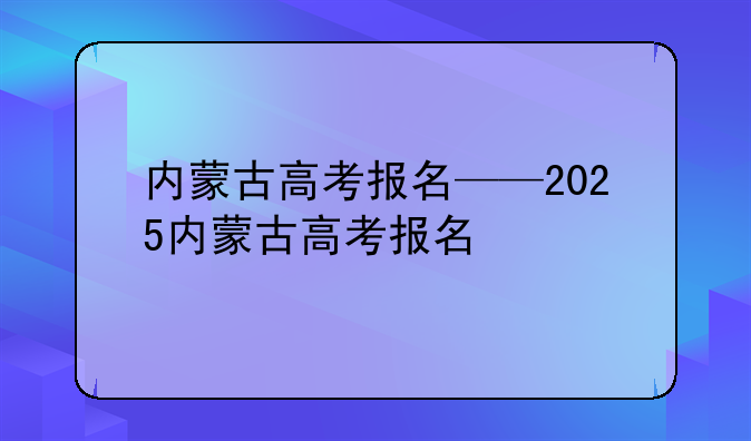内蒙古高考报名——2025内蒙古高考报名